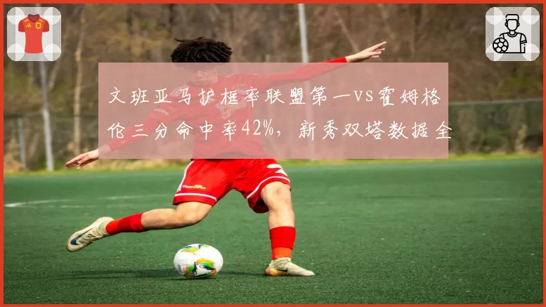 文班亚马护框率联盟第一vs霍姆格伦三分命中率42%,新秀双塔数据全面对比