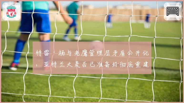 特雷·杨与老鹰管理层矛盾公开化，亚特兰大是否已准备好彻底重建？