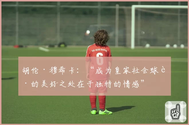 胡伦·穆希卡：“成为皇家社会球迷的美好之处在于独特的情感”