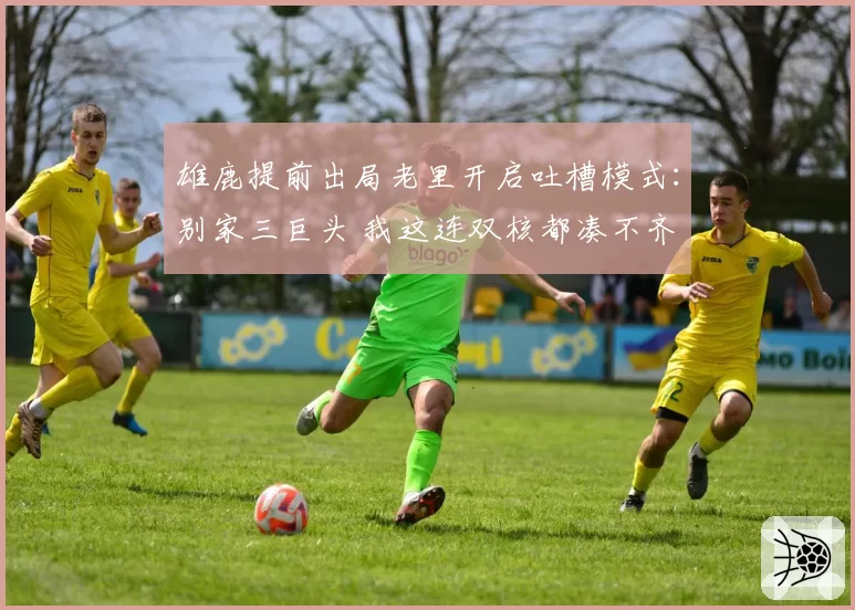 雄鹿提前出局老里开启吐槽模式：别家三巨头 我这连双核都凑不齐