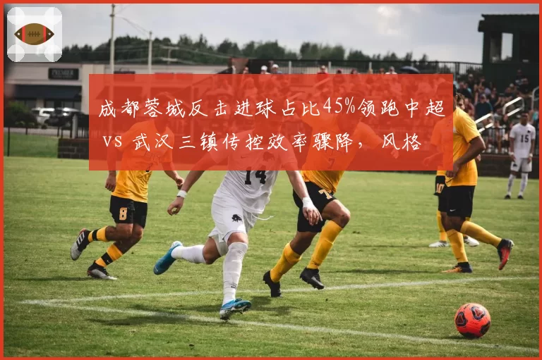 成都蓉城反击进球占比45%领跑中超 vs 武汉三镇传控效率骤降,风格对决定生死
