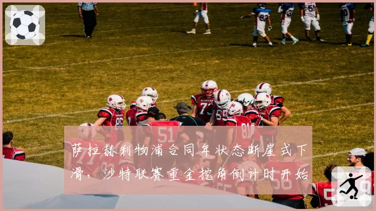 萨拉赫利物浦合同年状态断崖式下滑，沙特联赛重金挖角倒计时开始