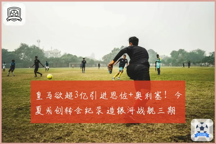 皇马欲超3亿引进恩佐+奥利塞!今夏或创转会纪录 造银河战舰三期