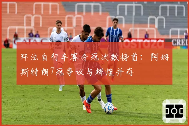 环法自行车赛夺冠次数榜首：阿姆斯特朗7冠争议与辉煌并存