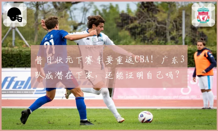 昔日状元下赛季要重返CBA!广东3队成潜在下家,还能证明自己吗?
