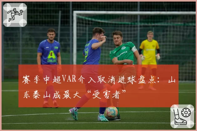 赛季中超VAR介入取消进球盘点：山东泰山成最大“受害者”