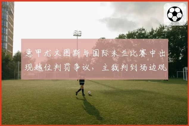 意甲尤文图斯与国际米兰比赛中出现越位判罚争议,主裁判到场边观看回放后改判