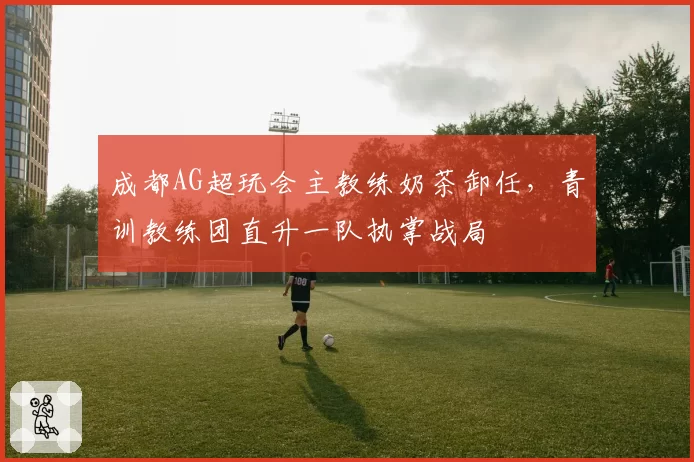 成都AG超玩会主教练奶茶卸任,青训教练团直升一队执掌战局