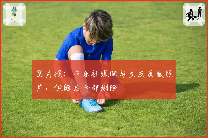 图片报：卡尔社媒晒与女友度假照片，但随后全部删除