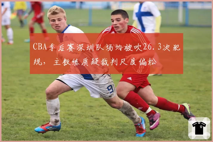 CBA季后赛深圳队场均被吹26.3次犯规，主教练质疑裁判尺度偏松