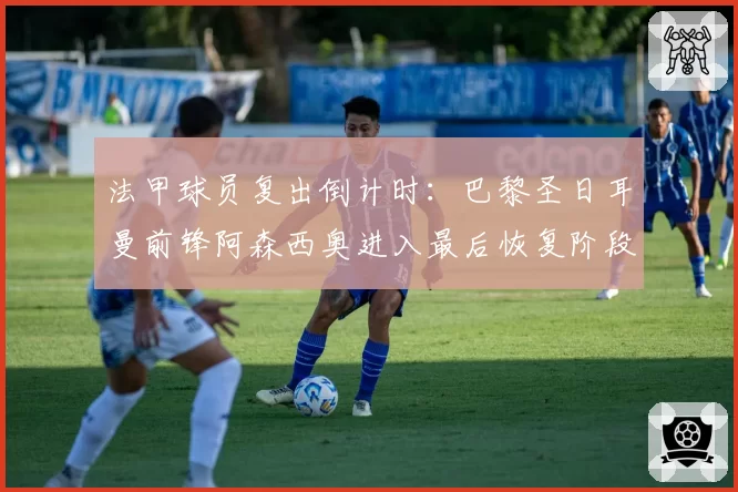 法甲球员复出倒计时:巴黎圣日耳曼前锋阿森西奥进入最后恢复阶段