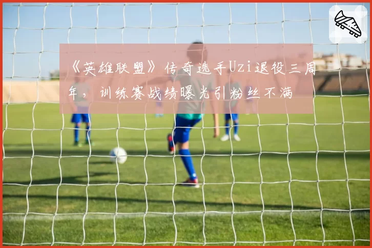 《英雄联盟》传奇选手Uzi退役三周年，训练赛战绩曝光引粉丝不满