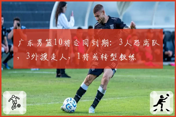 广东男篮10将合同到期:3人恐离队,3外援走人,1将或转型教练