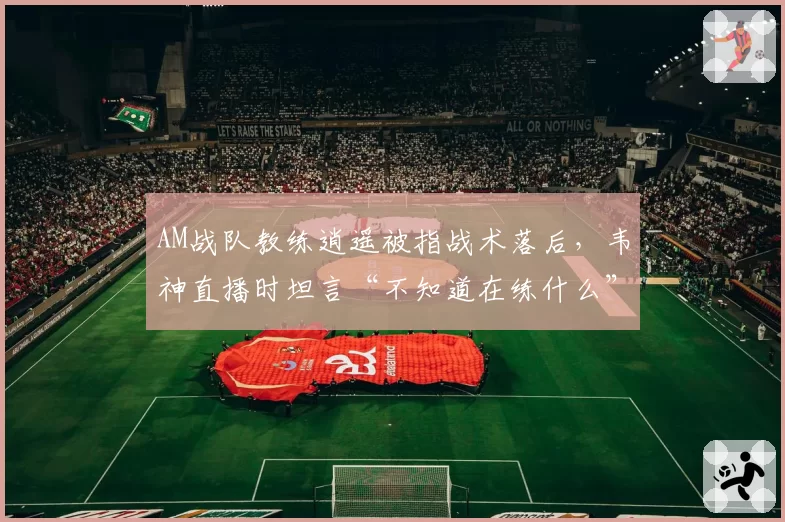 AM战队教练逍遥被指战术落后，韦神直播时坦言“不知道在练什么”