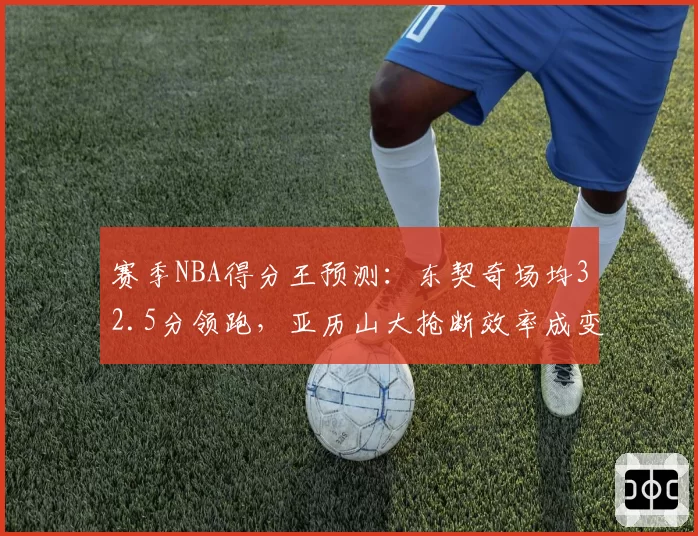 赛季NBA得分王预测：东契奇场均32.5分领跑，亚历山大抢断效率成变数