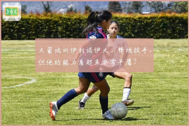 火箭试训伊利诺伊大六锋线投手,但他的能力看起来非常平庸?