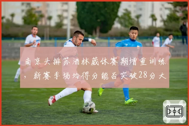 南京头排苏酒林葳休赛期增重训练，新赛季场均得分能否突破28分大关？