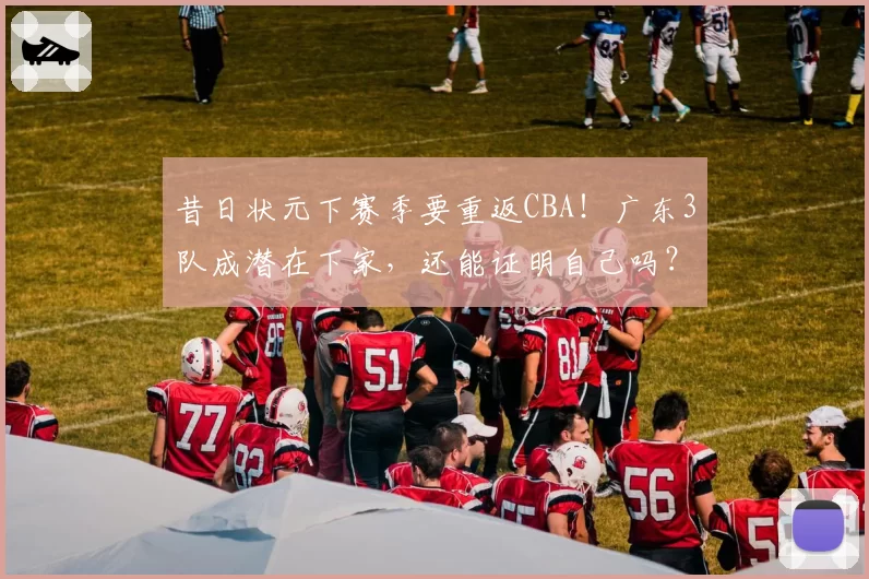 昔日状元下赛季要重返CBA!广东3队成潜在下家,还能证明自己吗?