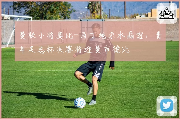 曼联小将奥比-马丁绝杀水晶宫，青年足总杯决赛将迎曼市德比