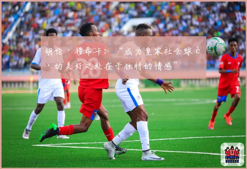 胡伦·穆希卡：“成为皇家社会球迷的美好之处在于独特的情感”