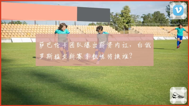 萨巴伦卡团队爆出薪资内讧，白俄罗斯猛女新赛季教练将换谁？