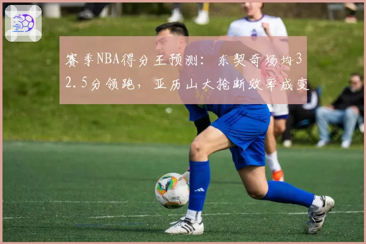 赛季NBA得分王预测：东契奇场均32.5分领跑，亚历山大抢断效率成变数