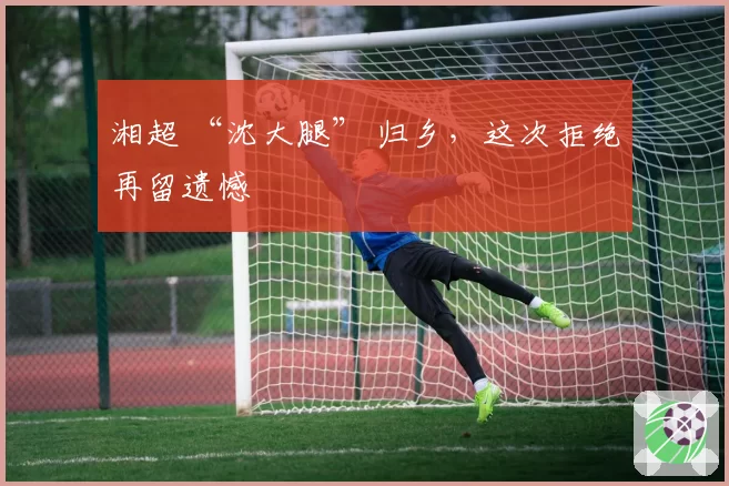 湘超 “沈大腿” 归乡,这次拒绝再留遗憾