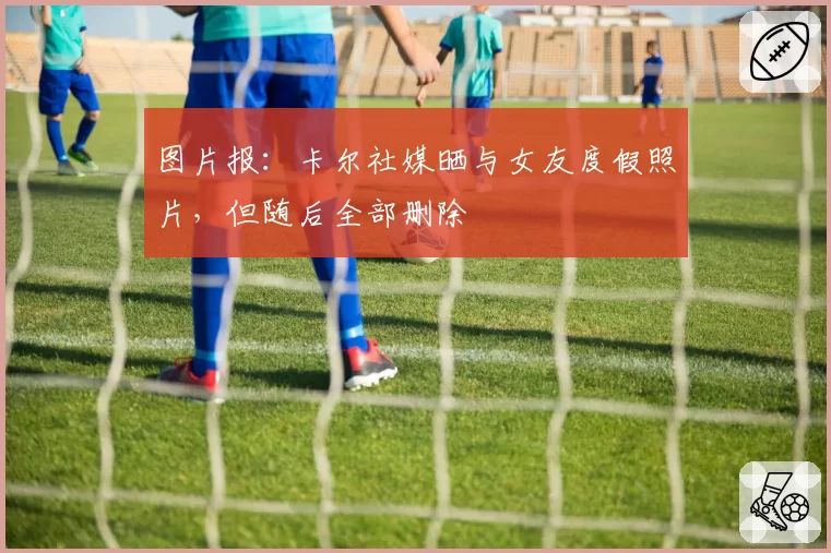图片报：卡尔社媒晒与女友度假照片，但随后全部删除