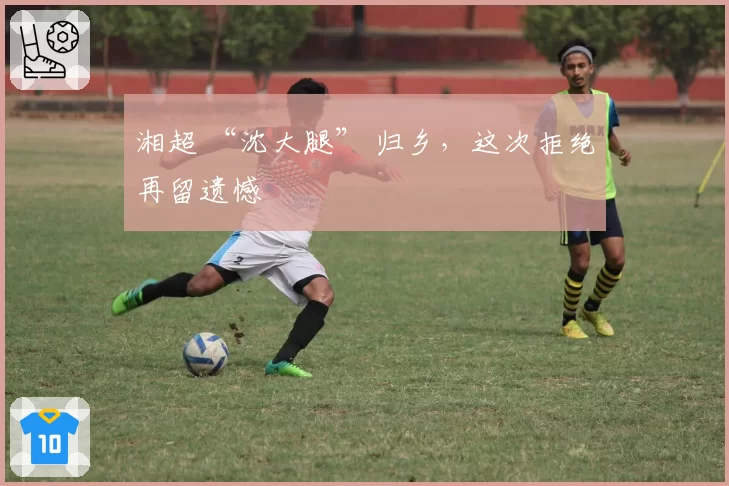 湘超 “沈大腿” 归乡,这次拒绝再留遗憾