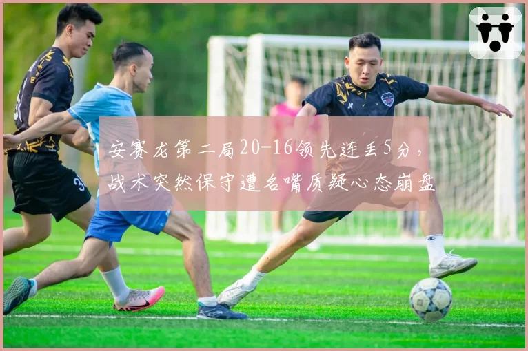 安赛龙第二局20-16领先连丢5分，战术突然保守遭名嘴质疑心态崩盘