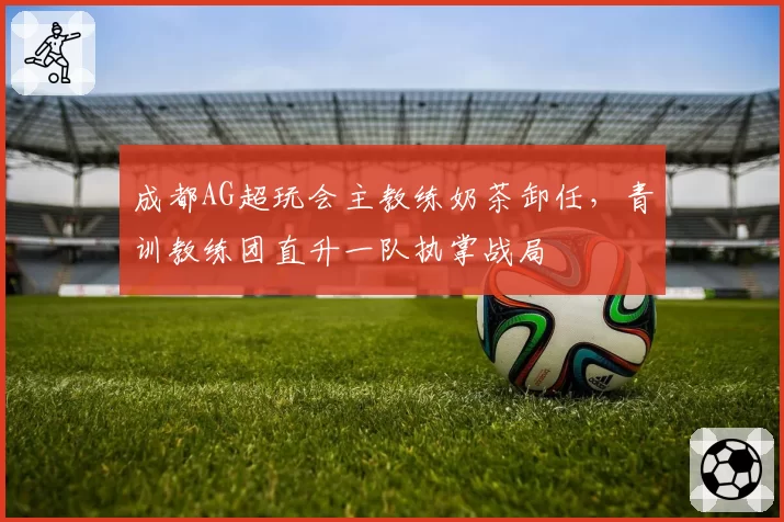 成都AG超玩会主教练奶茶卸任,青训教练团直升一队执掌战局