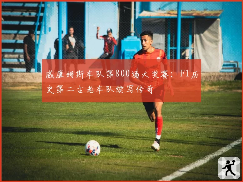 威廉姆斯车队第800场大奖赛：F1历史第二古老车队续写传奇