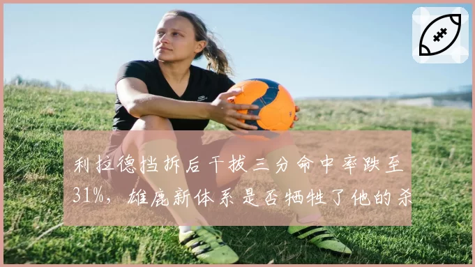 利拉德挡拆后干拔三分命中率跌至31%,雄鹿新体系是否牺牲了他的杀手锏?