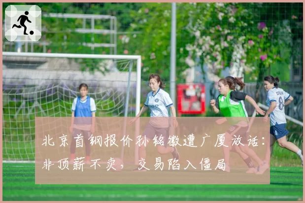 北京首钢报价孙铭徽遭广厦放话：非顶薪不卖，交易陷入僵局