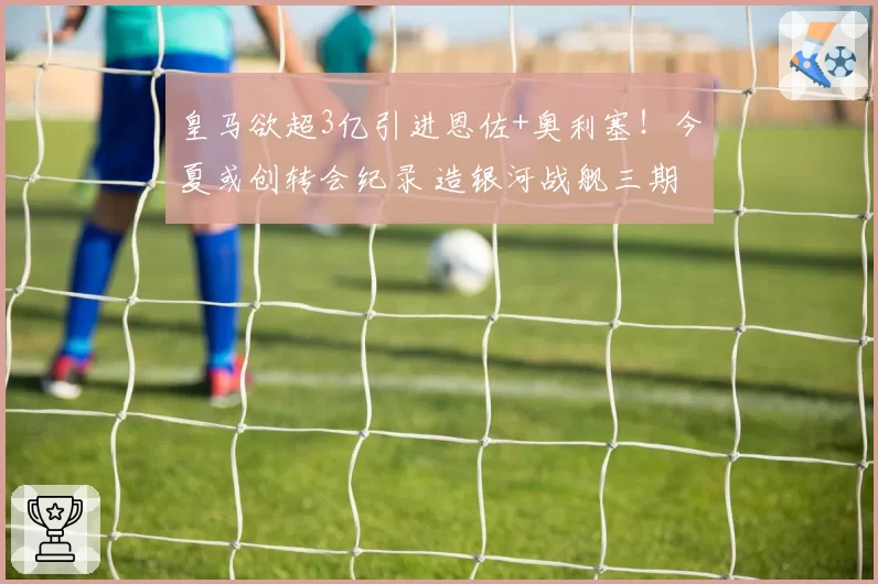 皇马欲超3亿引进恩佐+奥利塞!今夏或创转会纪录 造银河战舰三期