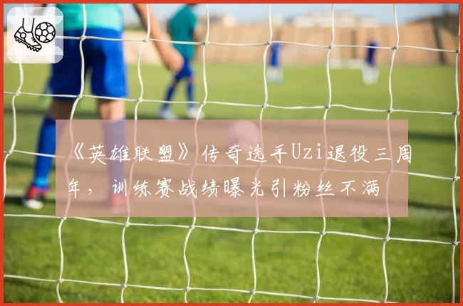 《英雄联盟》传奇选手Uzi退役三周年，训练赛战绩曝光引粉丝不满
