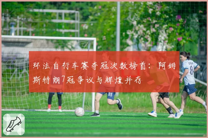 环法自行车赛夺冠次数榜首:阿姆斯特朗7冠争议与辉煌并存