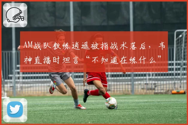 AM战队教练逍遥被指战术落后，韦神直播时坦言“不知道在练什么”