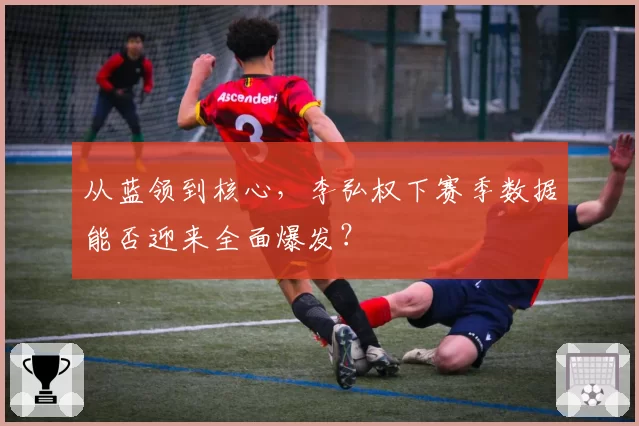 从蓝领到核心，李弘权下赛季数据能否迎来全面爆发？