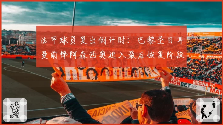 法甲球员复出倒计时:巴黎圣日耳曼前锋阿森西奥进入最后恢复阶段