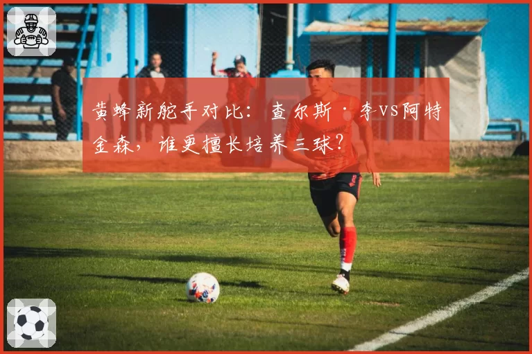 黄蜂新舵手对比:查尔斯·李vs阿特金森,谁更擅长培养三球?