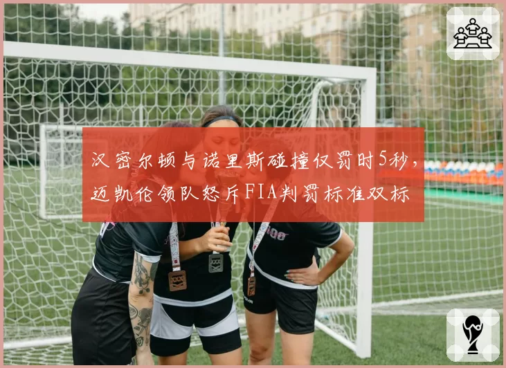 汉密尔顿与诺里斯碰撞仅罚时5秒，迈凯伦领队怒斥FIA判罚标准双标