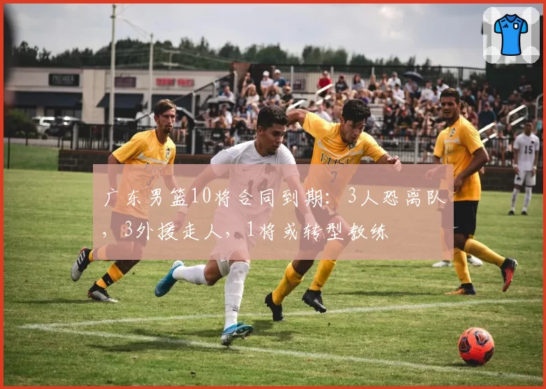 广东男篮10将合同到期：3人恐离队，3外援走人，1将或转型教练