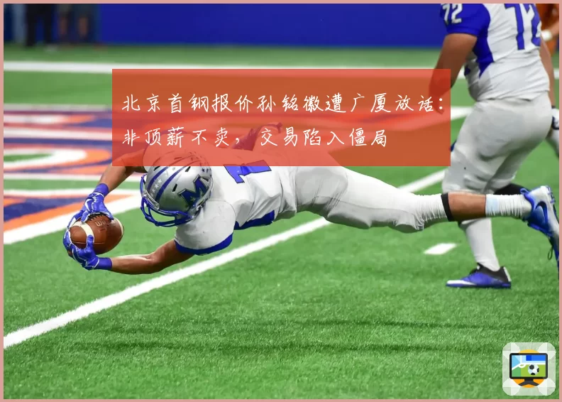 北京首钢报价孙铭徽遭广厦放话：非顶薪不卖，交易陷入僵局