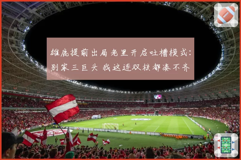 雄鹿提前出局老里开启吐槽模式:别家三巨头 我这连双核都凑不齐