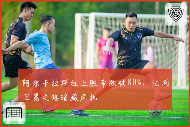 阿尔卡拉斯红土胜率跌破80%,法网卫冕之路暗藏危机