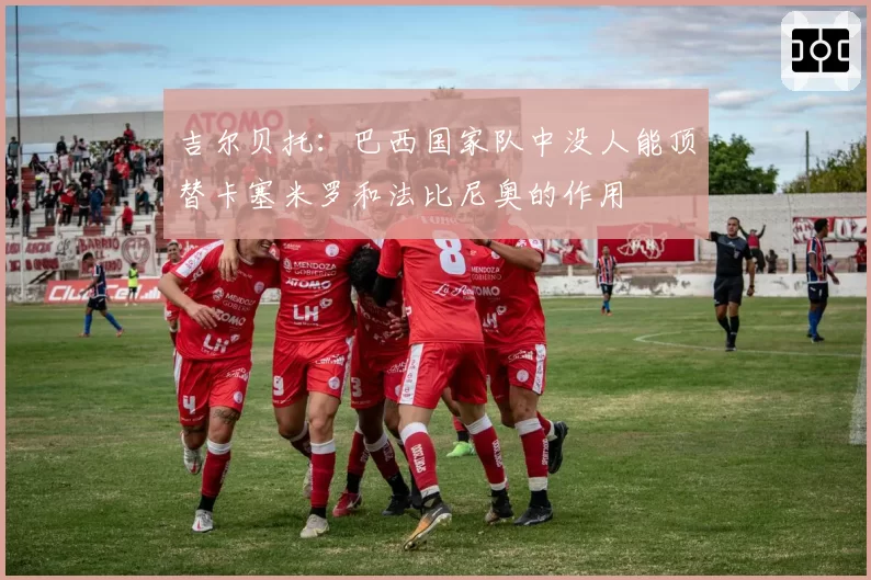 吉尔贝托：巴西国家队中没人能顶替卡塞米罗和法比尼奥的作用