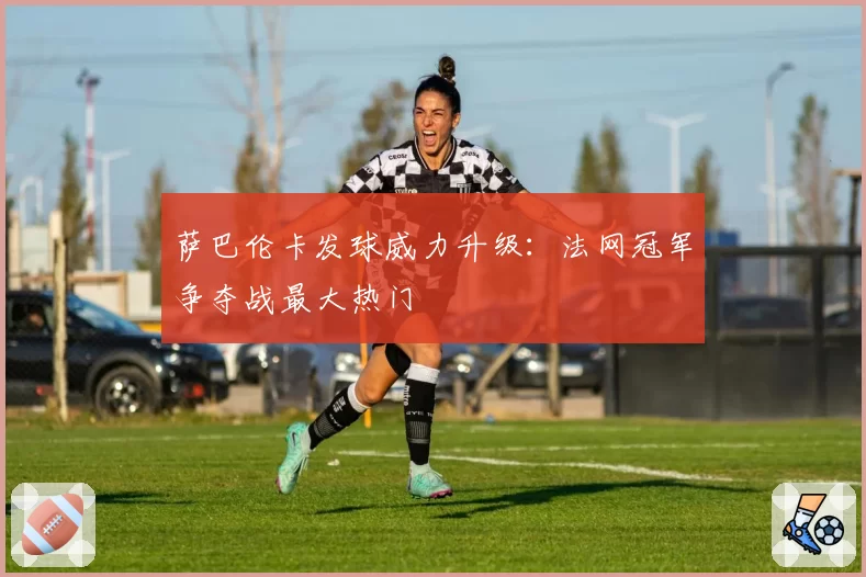 萨巴伦卡发球威力升级：法网冠军争夺战最大热门