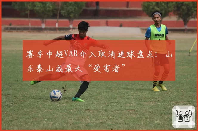 赛季中超VAR介入取消进球盘点:山东泰山成最大“受害者”