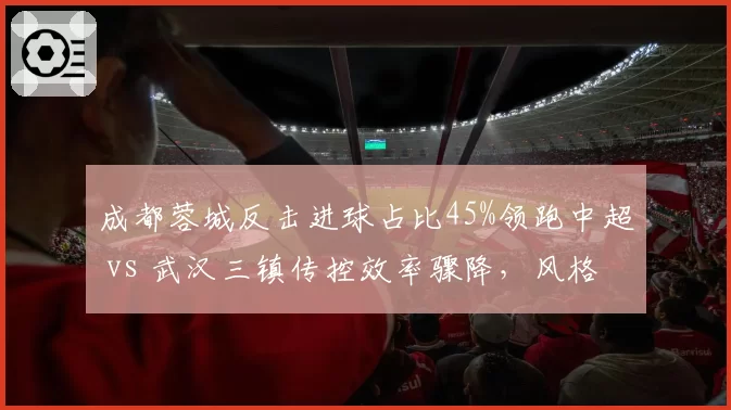 成都蓉城反击进球占比45%领跑中超 vs 武汉三镇传控效率骤降,风格对决定生死
